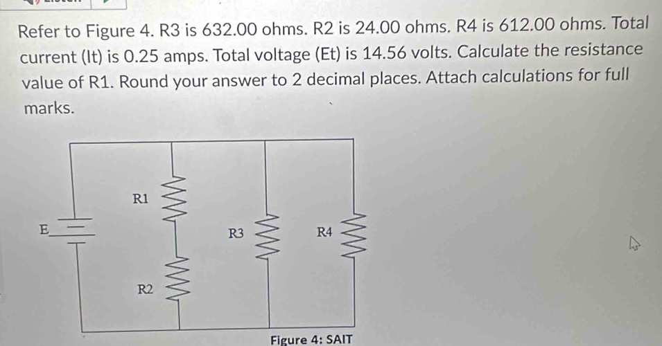 Refer to Figure 4. R3 is 632.00 ohms. R2 is 24.00 ohms. R4 is 612.00 ohms. Total 
current (It) is 0.25 amps. Total voltage (Et) is 14.56 volts. Calculate the resistance 
value of R1. Round your answer to 2 decimal places. Attach calculations for full 
marks. 
Figure 4: SAIT