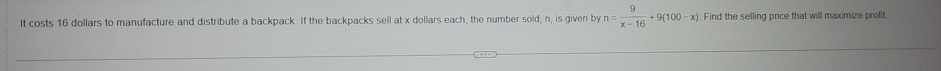 It costs 16 dollars to manufacture and distribute a backpack. If the backpacks sell at x dollars each, the number sold, n, is given by n= 9/x-16 +9(100-x) Find the selling price that will maximize profit.
