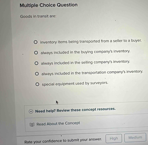 Question
Goods in transit are:
inventory items being transported from a seller to a buyer.
always included in the buying company's inventory.
always included in the selling company's inventory.
always included in the transportation company's inventory.
special equipment used by surveyors.
Need help? Review these concept resources.
Read About the Concept
Rate your confidence to submit your answer. High Medium