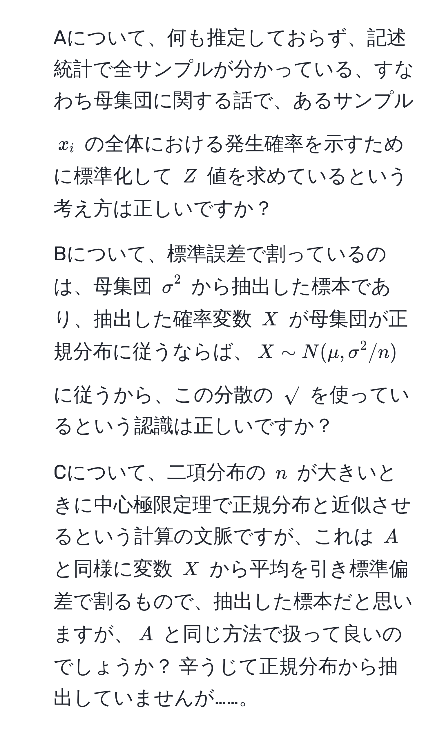 Aについて、何も推定しておらず、記述統計で全サンプルが分かっている、すなわち母集団に関する話で、あるサンプル $x_i$ の全体における発生確率を示すために標準化して $Z$ 値を求めているという考え方は正しいですか？  
2) Bについて、標準誤差で割っているのは、母集団 $sigma^(2$ から抽出した標本であり、抽出した確率変数 $X$ が母集団が正規分布に従うならば、$X sim N(mu, sigma^2/n)$ に従うから、この分散の $sqrt)$ を使っているという認識は正しいですか？  
3) Cについて、二項分布の $n$ が大きいときに中心極限定理で正規分布と近似させるという計算の文脈ですが、これは $A$ と同様に変数 $X$ から平均を引き標準偏差で割るもので、抽出した標本だと思いますが、$A$ と同じ方法で扱って良いのでしょうか？ 辛うじて正規分布から抽出していませんが……。