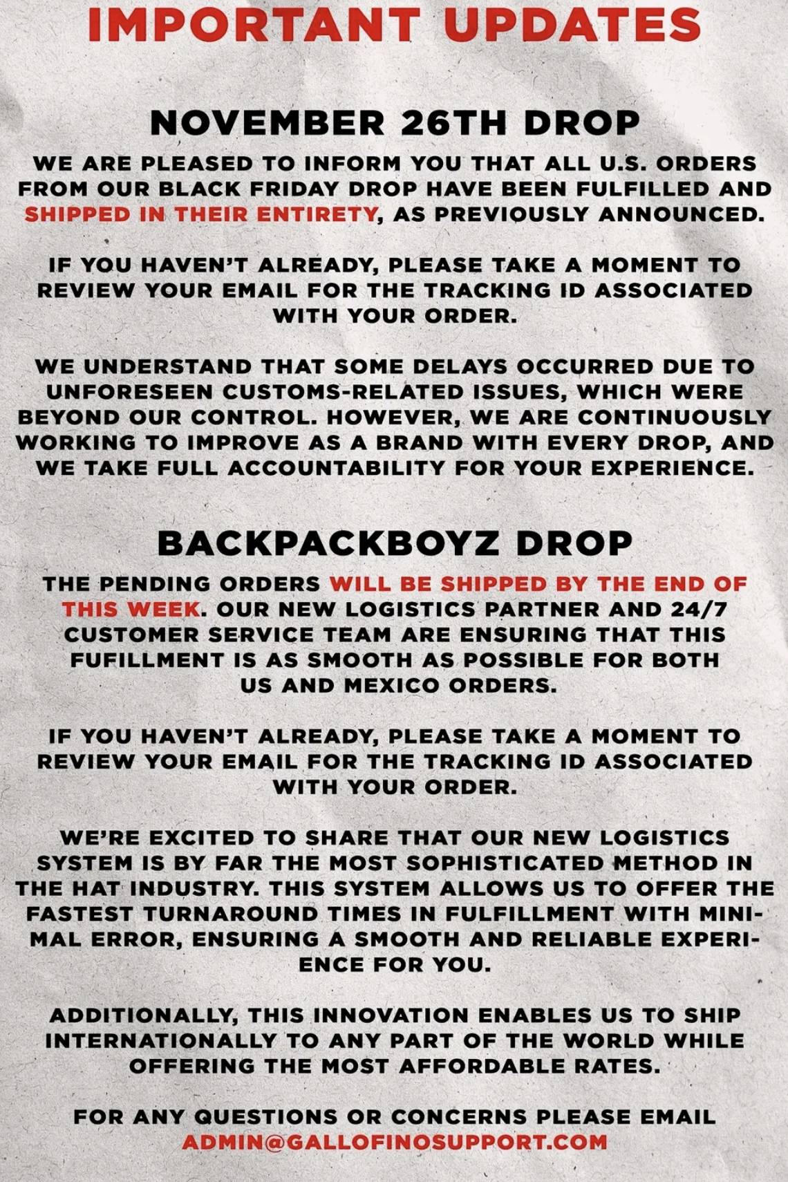 IMPORTANT UPDATES 
NOVEMBER 26TH DROP 
WE ARE PLEASED TO INFORM YOU THAT ALL U.S. ORDERS 
FROM OUR BLACK FRIDAY DROP HAVE BEEN FULFILLED AND 
SHIPPED IN THEIR ENTIRETY, AS PREVIOUSLY ANNOUNCED. 
IF YOU HAVEN'T ALREADY, PLEASE TAKE A MOMENT TO 
REVIEW YOUR EMAIL FOR THE TRACKING ID ASSOCIATED 
WITH YOUR ORDER. 
WE UNDERSTAND THAT SOME DELAYS OCCURRED DUE TO 
UNFORESEEN CUSTOMS-RELATED ISSUES, WHICH WERE 
BEYOND OUR CONTROL. HOWEVER, WE ARE CONTINUOUSLY 
WORKING TO IMPROVE AS A BRAND WITH EVERY DROP, AND 
WE TAKE FULL ACCOUNTABILITY FOR YOUR EXPERIENCE. 
BACKPACKBOYZ DROP 
THE PENDING ORDERS WILL BE SHIPPED BY THE END OF 
THIS WEEK. OUR NEW LOGISTICS PARTNER AND 24/7
CUSTOMER SERVICE TEAM ARE ENSURING THAT THIS 
FUFILLMENT IS AS SMOOTH AS POSSIBLE FOR BOTH 
US AND MEXICO ORDERS. 
IF YOU HAVEN'T ALREADY, PLEASE TAKE A MOMENT TO 
REVIEW YOUR EMAIL FOR THE TRACKING ID ASSOCIATED 
WITH YOUR ORDER. 
WE'RE EXCITED TO SHARE THAT OUR NEW LOGISTICS 
SYSTEM IS BY FAR THE MOST SOPHISTICATED METHOD IN 
THE HAT INDUSTRY. THIS SYSTEM ALLOWS US TO OFFER THE 
FASTEST TURNAROUND TIMES IN FULFILLMENT WITH MINI- 
MAL ERROR, ENSURING A SMOOTH AND RELIABLE EXPERI- 
ENCE FOR YOU. 
ADDITIONALLY, THIS INNOVATION ENABLES US TO SHIP 
INTERNATIONALLY TO ANY PART OF THE WORLD WHILE 
OFFERING THE MOST AFFORDABLE RATES. 
FOR ANY QUESTIONS OR CONCERNS PLEASE EMAIL 
ADMIN@GALLOFINOSUPPORT.COM