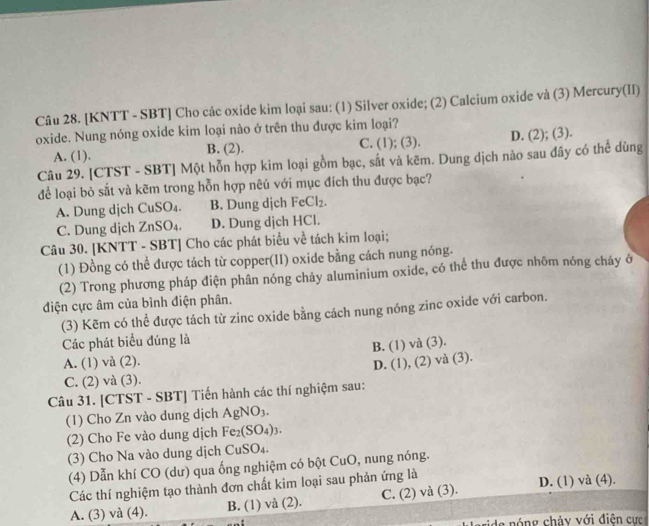 [KNTT - SBT] Cho các oxide kim loại sau: (1) Silver oxide; (2) Calcium oxide và (3) Mercury(II)
oxide. Nung nóng oxide kim loại nào ở trên thu được kim loại?
A. (1). B. (2). C. (1); (3). D. (2); (3).
Câu 29. [CTST - SBT] Một hỗn hợp kim loại gồm bạc, sắt và kẽm. Dung dịch nào sau đây có thể dùng
để loại bỏ sắt và kẽm trong hỗn hợp nẽú với mục đích thu được bạc?
A. Dung dịch CuSO₄. B. Dung dịch FeCl_2.
C. Dung dịch ZnSO₄. D. Dung djch HCl.
Câu 30. [KNTT - SBT] Cho các phát biểu về tách kim loại;
(1) Đồng có thể được tách từ copper(II) oxide bằng cách nung nóng.
(2) Trong phương pháp điện phân nóng chảy aluminium oxide, có thể thu được nhôm nóng cháy ở
điện cực âm của bình điện phân.
(3) Kẽm có thể được tách từ zinc oxide bằng cách nung nóng zinc oxide với carbon.
Các phát biểu đúng là
B. (1) và ( Y 3
A. (1) và (2). D. (1),(2)
) và (3).
C. (2) và (3).
Câu 31. [CTST - SBT] Tiến hành các thí nghiệm sau:
(1) Cho Zn vào dung dịch AgNO_3.
(2) Cho Fe vào dung dịch Fe_2(SO_4)_3.
(3) Cho Na vào dung dịch CuSO₄.
(4) Dẫn khí CO (dư) qua ống nghiệm có bột CuO , nung nóng.
Các thí nghiệm tạo thành đơn chất kim loại sau phản ứng là
A. (3) và (4). B. (1) và (2). C. (2) và (3). D. (1) và (4).
de óng chảy với điện cực