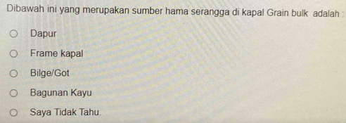 Dibawah ini yang merupakan sumber hama serangga di kapal Grain bulk adalah :
Dapur
Frame kapal
Bilge/Got
Bagunan Kayu
Saya Tidak Tahu.