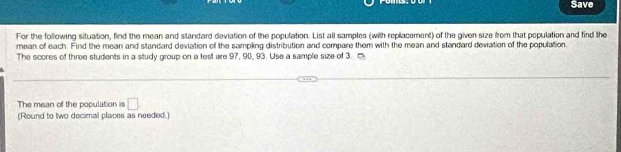 Save 
For the following situation, find the mean and standard deviation of the population. List all samples (with replacement) of the given size from that population and find the 
mean of each. Find the mean and standard deviation of the sampling distribution and compare them with the mean and standard deviation of the population 
The scores of three students in a study group on a test are 97, 90, 93. Use a sample size of 3. 。 
The mean of the population is □ 
(Round to two decimal places as needed.)