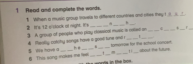 Read and complete the words. 
1 When a music group travels to different countries and cities they t _o_ _u__r_. 
2 It's 12 o'clock at night. It's _n _h _. 
3 A group of people who play classical music is called an _C _S _「 
4 Really catchy songs have a good tune and r _t 
5 We have a ___S __tomorrow for the school concert. 
h e 
6 This song makes me feel __t _m _ti about the future. 
the words in the box.