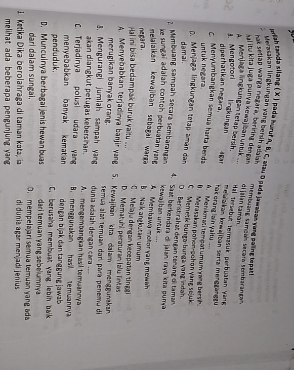 erilah tanda silang ( X ) pada huruf A, B, C, atau D pada jawaban yang paling tepat
. Merasakan lingkungan yang bersih adalah
hak setiap warga negara, beriring dengan di jalan taman. membuang sampah secara sembarangan
hal itu kita juga punya kewajiban untuk ... Hal tersebut termasuk perbuatan yang
A Menjaga lingkungan tetap bersih. melalaikan kewajiban serta mengganggu
diperhatikan negara.
B. Mengotori lingkungan agar hak orang lain yaitu ....
A. Menikmati tempat umum yang bersih.
untuk negara.
C. Menyumbangkan semua harta benda B. Merasakan pohon-pohon yang sejuk.
C. Memetik bunga-bunga yang indah.
damai.
D. Menjaga lingkungan tetap aman dan D. Beristirahat dengan tenang di taman
4. Saat berkendara di jalan raya kita punya
2. Membuang sampah secara sembarangan kewajiban untuk ....
ke sungai adalah contoh perbuatan yang A. Membawa motor yang mewah
melalaikan kewajiban sebagai warga
negara. B. Naik angkutan umum
C. Melaju dengan kecepatan tinggi
Hal ini bisa bedampak buruk yaitu .... D. Mematuhi peraturan lalu lintas
A. Menyebabkan terjadinya banjir yang 5. Kewajiban kita dalam menggunakan
merugikan banyak orang. semua alat temuan dari para penemu di
B. Mengurangi jumlah sampah yang dunia adalah dengan cara ....
akan diangkut petugas kebersihan. A. mengembangkan hasil temuannya
C. Terjadinya polusi udara yang B. menggunakan hasil temuannya
menyebabkan banyak kematian dengan bijak dan tanggung jawab
penduduk. C. berusaha membuat yang lebih baik
D. Munculnya berbagai jenis hewan buas dari temuan yang sebelumnya
dari dalam sungai. D. mempelajari semua temuan yang ada
3. Ketika Dika berolahraga di taman kota, ia di dunia agar menjadi jenius
melihat ada beberapa pengunjung yang