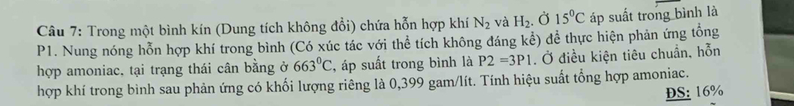 Trong một bình kín (Dung tích không đổi) chứa hỗn hợp khí N_2 và H_2. . Ở 15°C áp suất trong bình là
P1. Nung nóng hỗn hợp khí trong bình (Có xúc tác với thể tích không đáng kể) để thực hiện phản ứng tổng 
hợp amoniac, tại trạng thái cân bằng ở 663°C :, áp suất trong bình là P2=3P1. Ở điều kiện tiêu chuẩn, hỗn 
hợp khí trong bình sau phản ứng có khối lượng riêng là 0,399 gam/lít. Tính hiệu suất tổng hợp amoniac. 
ĐS: 16%