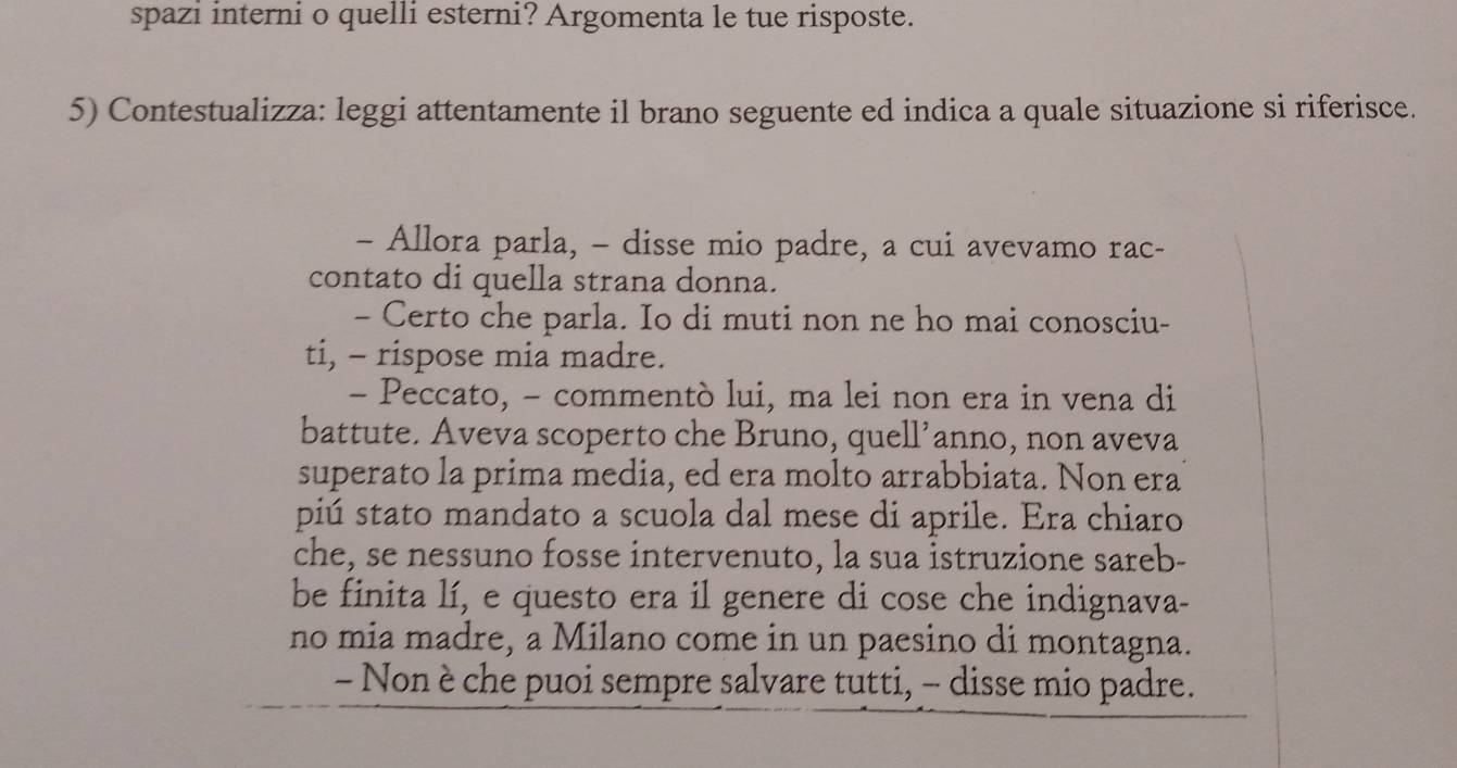 spazi interni o quelli esterni? Argomenta le tue risposte. 
5) Contestualizza: leggi attentamente il brano seguente ed indica a quale situazione si riferisce. 
- Allora parla, - disse mio padre, a cui avevamo rac- 
contato di quella strana donna. 
- Certo che parla. Io di muti non ne ho mai conosciu- 
ti, - rispose mia madre. 
- Peccato, - commentò lui, ma lei non era in vena di 
battute. Aveva scoperto che Bruno, quell’anno, non aveva 
superato la prima media, ed era molto arrabbiata. Non era 
piú stato mandato a scuola dal mese di aprile. Era chiaro 
che, se nessuno fosse intervenuto, la sua istruzione sareb- 
be finita lí, e questo era il genere di cose che indignava- 
no mia madre, a Milano come in un paesino di montagna. 
- Non è che puoi sempre salvare tutti, - disse mio padre.