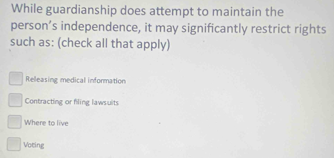 While guardianship does attempt to maintain the
person’s independence, it may significantly restrict rights
such as: (check all that apply)
Releasing medical information
Contracting or filing lawsuits
Where to live
Voting