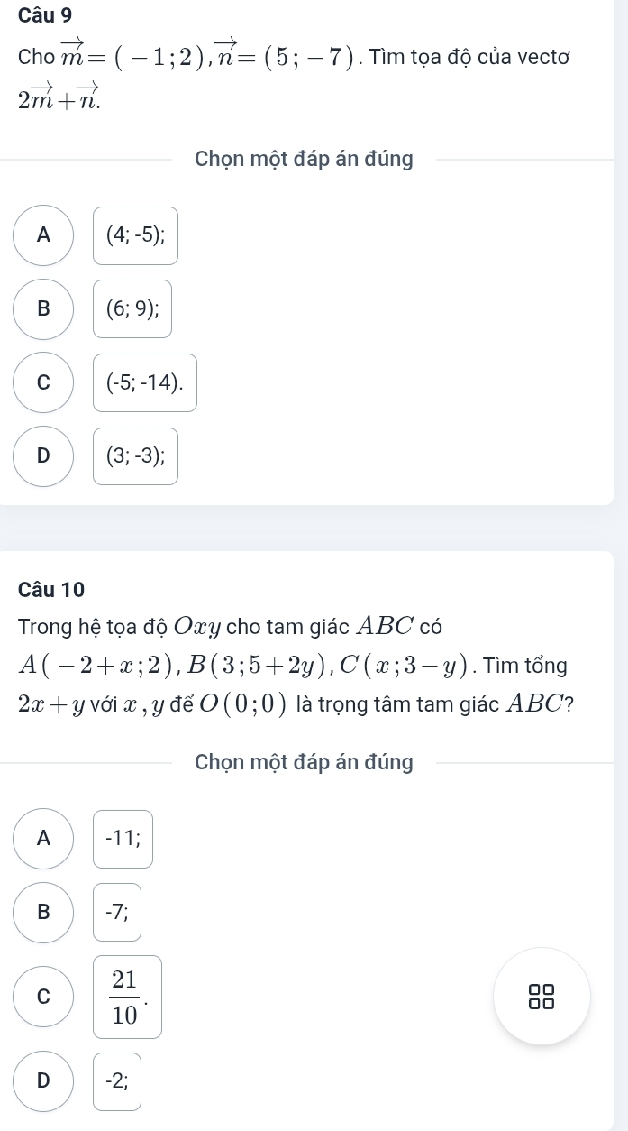 Cho vector m=(-1;2), vector n=(5;-7). Tìm tọa độ của vectơ
2vector m+vector n. 
Chọn một đáp án đúng
A (4;-5);
B (6;9);
C (-5;-14).
D (3;-3); 
Câu 10
Trong hệ tọa độ Oxy cho tam giác ABC có
A(-2+x;2), B(3;5+2y), C(x;3-y). Tìm tổng
2x+y với x , y để O(0;0) là trọng tâm tam giác ABC?
Chọn một đáp án đúng
A -11;
B -7;
C  21/10 .
□□
□□
D -2;