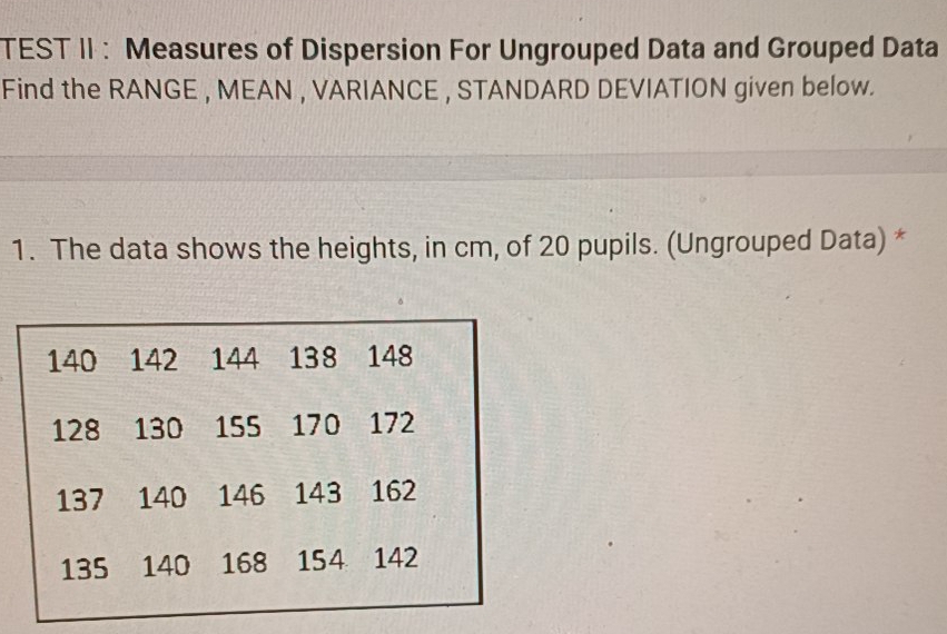 TEST II: Measures of Dispersion For Ungrouped Data and Grouped Data 
Find the RANGE , MEAN , VARIANCE , STANDARD DEVIATION given below. 
1. The data shows the heights, in cm, of 20 pupils. (Ungrouped Data) *