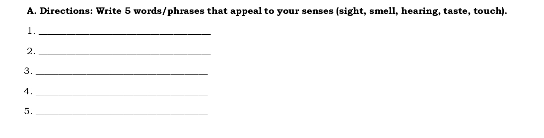 Directions: Write 5 words/phrases that appeal to your senses (sight, smell, hearing, taste, touch). 
1._ 
2._ 
3._ 
4._ 
5._