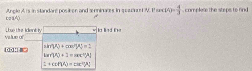 Angle A is in standard position and terminates in quadrant IV. If sec (A)= 4/3  , complete the steps to find
cot(A)
Use the identity to find the 
value of
sin^2(A)+cos^2(A)=1
DONE
tan^2(A)+1=sec^2(A)
1+cot^2(A)=csc^2(A)