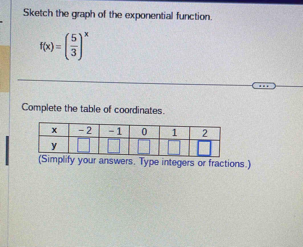 Sketch the graph of the exponential function.
f(x)=( 5/3 )^x
Complete the table of coordinates. 
(Simplify your answers. Type integers or fractions.)