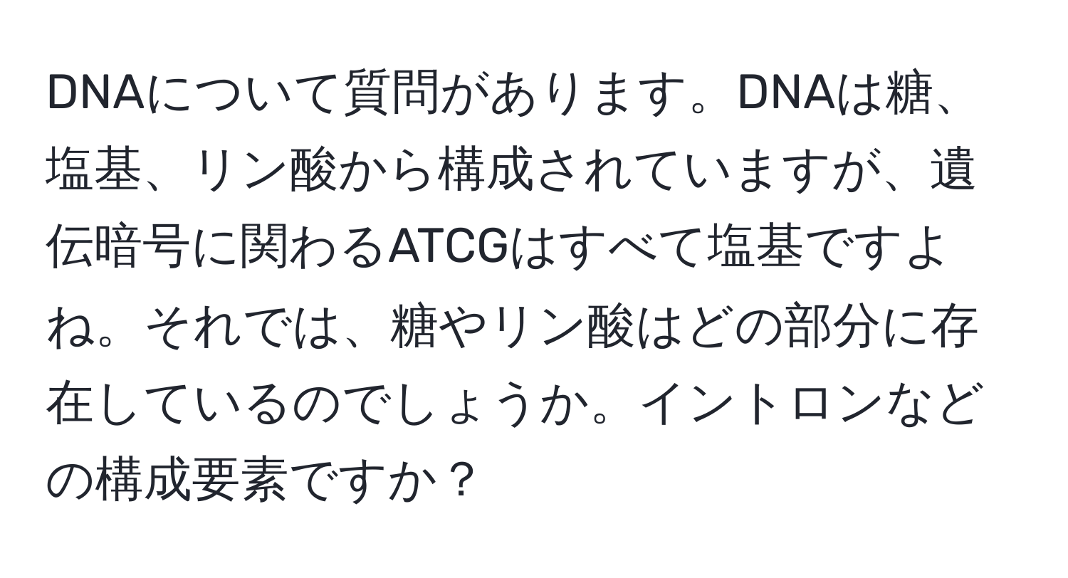 DNAについて質問があります。DNAは糖、塩基、リン酸から構成されていますが、遺伝暗号に関わるATCGはすべて塩基ですよね。それでは、糖やリン酸はどの部分に存在しているのでしょうか。イントロンなどの構成要素ですか？