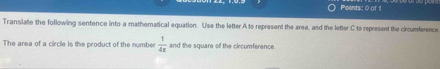 Translate the following sentence into a mathematical equation. Use the letter A to represent the area, and the letter C to represent the circumference 
The area of a circle is the product of the number  1/4π   and the square of the circumference.