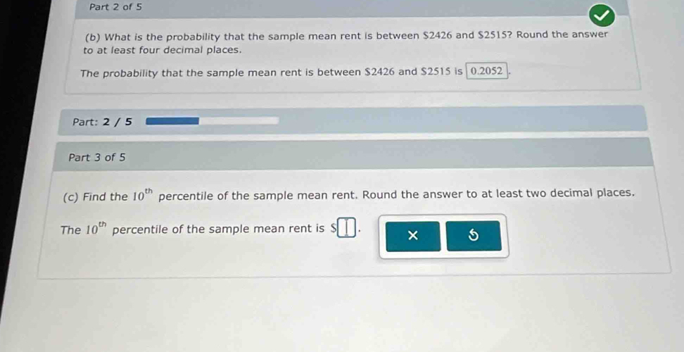 What is the probability that the sample mean rent is between $2426 and $2515? Round the answer 
to at least four decimal places. 
The probability that the sample mean rent is between $2426 and $2515 is 0.2052
Part: 2 / 5 
Part 3 of 5 
(c) Find the 10^(th) percentile of the sample mean rent. Round the answer to at least two decimal places. 
The 10^(th) percentile of the sample mean rent is $ a × 5