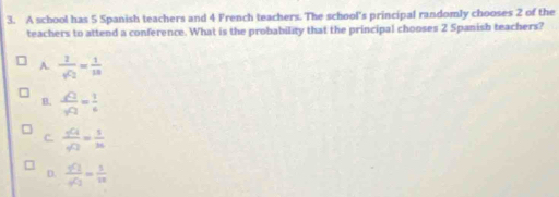 A school has 5 Spanish teachers and 4 French teachers. The school's principal randomly chooses 2 of the
teachers to attend a conference. What is the probability that the principal chooses 2 Spanish teachers?
A. frac 2sqrt(c_2)= 1/10 
B.  sqrt(2)/sqrt(2) = 1/6 
C. frac _5C_4_4C_2= 5/36 
D. frac _9C_1_9C_2= 5/10 