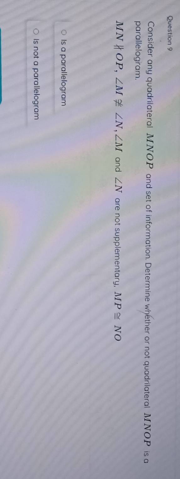 Consider any quadrilateral MNOP and set of information. Determine whether or not quadrilateral MNOP is a
parallelogram.
MNparallel OP, ∠ M≌ ∠ N, ∠ M and ∠ N are not supplementary, MP≌ NO
Is a parallelogram
Is not a parallelogram