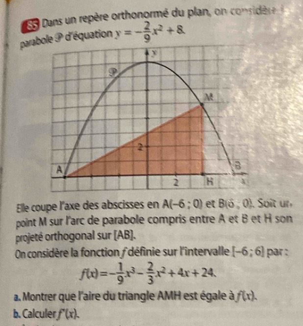 Dans un repère orthonormé du plan, on considère 
parabole P d'équation y=- 2/9 x^2+8. 
9
M
2 
A 
B 
2 H 
Elle coupe l'axe des abscisses en A(-6;0) et B(delta ,0). Soit un 
point M sur l'arc de parabole compris entre A et B et H son 
projeté orthogonal sur (AB). 
On considère la fonction f définie sur l'intervalle [-6;6] par :
f(x)=- 1/9 x^3- 2/3 x^2+4x+24. 
a. Montrer que l'aire du triangle AMH est égale à f(x). 
b. Calculer f'(x).