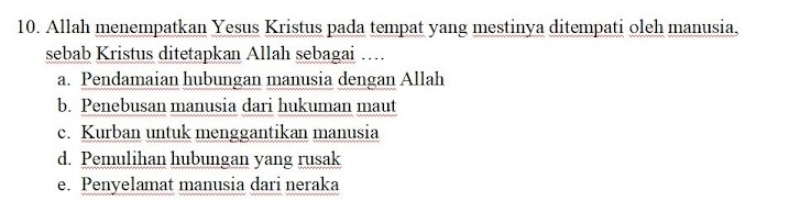 Allah menempatkan Yesus Kristus pada tempat yang mestinya ditempati oleh manusia,
sebab Kristus ditetapkan Allah sebagai …..
a. Pendamaian hubungan manusia dengan Allah
b. Penebusan manusia dari hukuman maut
c. Kurban untuk menggantikan manusia
d. Pemulihan hubungan yang rusak
e. Penyelamat manusia dari neraka