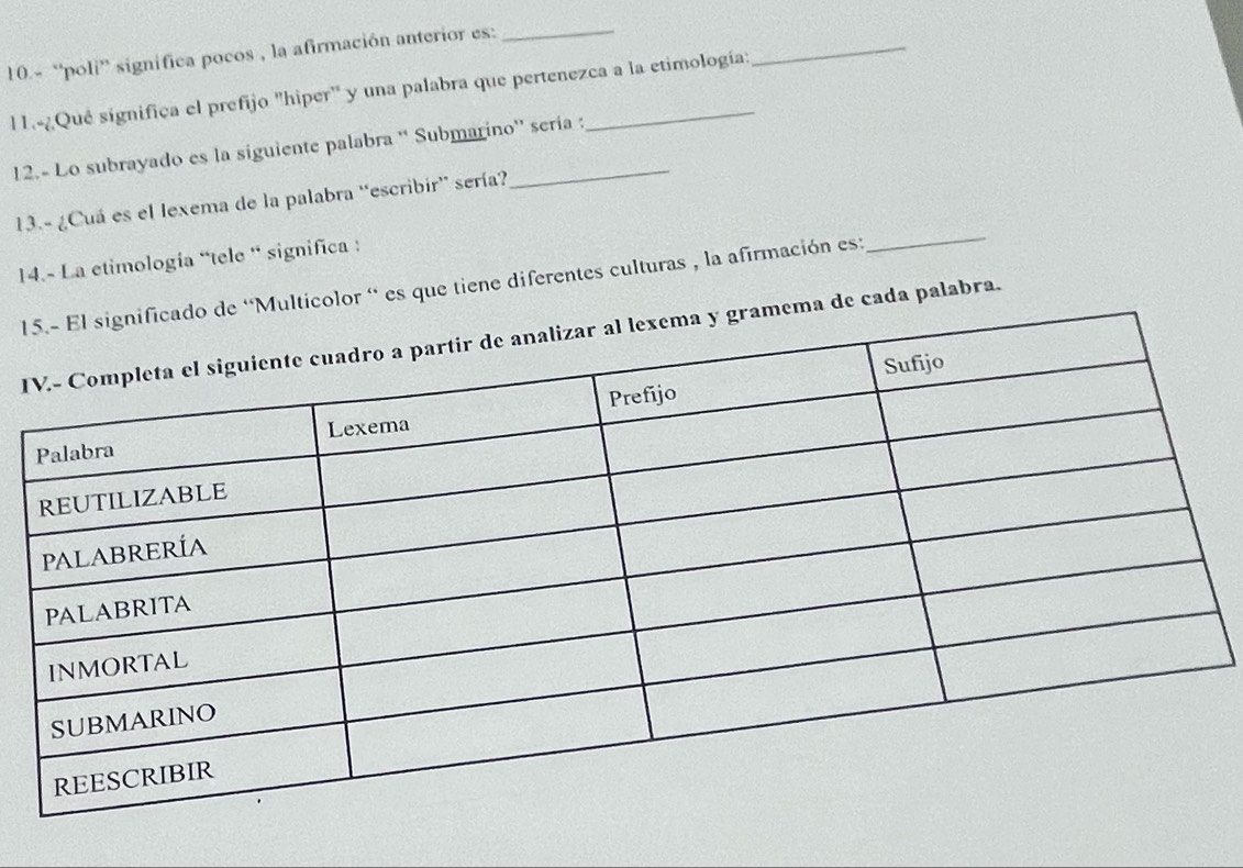 10.- “poli” significa pocos , la afirmación anterior es:_ 
l 1.-¿Qué significa el prefijo "hiper" y una palabra que pertenezca a la etimología: 
_ 
12.- Lo subrayado es la siguiente palabra “ Submarino'' sería : 
_ 
13.- ¿Cuá es el lexema de la palabra “escribir' sería? 
14.- La etimología “tele ' significa : 
1lticolor ' es que tiene diferentes culturas , la afirmación es: 
I de cada palabra.