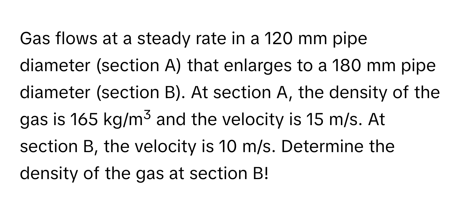 Gas flows at a steady rate in a 120 mm pipe diameter (section A) that enlarges to a 180 mm pipe diameter (section B). At section A, the density of the gas is 165 kg/m3 and the velocity is 15 m/s. At section B, the velocity is 10 m/s. Determine the density of the gas at section B!