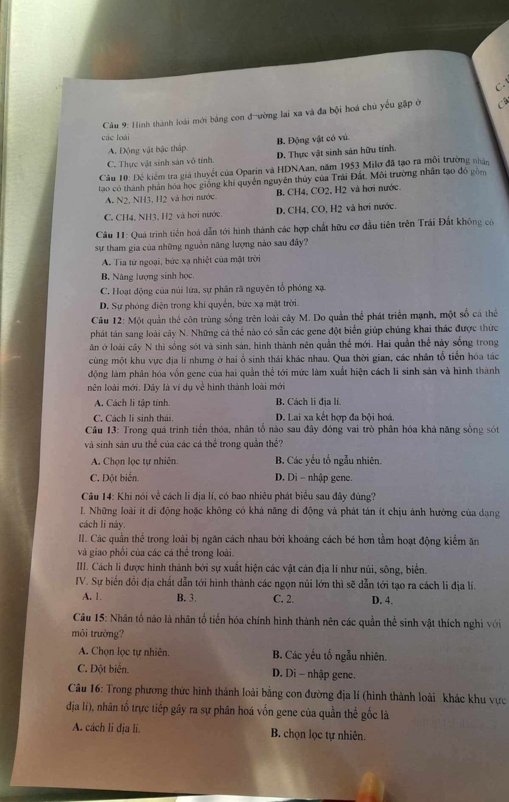 C. 
Câu 9: Hình thành loài mới bằng con đ-ường lai xa và đa bội hoá chủ yếu gặp ở
C
các loài
A. Động vật bậc thấp. B. Động vật có vú.
C. Thực vật sinh sản vô tính. D. Thực vật sinh sản hữu tính.
Câu 10: Đề kiểm tra giả thuyết của Oparin và HDNAan, năm 1953 Milơ đã tạo ra môi trường nhân
tao có thành phần hóa học giống khí quyền nguyên thủy của Trái Đất. Môi trường nhân tạo đó gồm
A. N2, NH3, H2 và hơi nước. B. CH4, CO2, H2 và hơi nước.
C. CH4, NH3, H2 và hơi nước. D. CH4, CO, H2 và hơi nước.
Câu 11: Quá trình tiền hoá dẫn tới hình thành các hợp chất hữu cơ đầu tiên trên Trái Đất không có
sự tham gia của những nguồn năng lượng nào sau đây?
A. Tia tử ngoại, bức xạ nhiệt của mặt trời
B. Năng lượng sinh học.
C. Hoạt động của núi lứa, sự phân rã nguyên tố phóng xạ.
D. Sự phóng điện trong khí quyền, bức xạ mặt trời.
Câu 12: Một quần thể côn trùng sống trên loài cây M. Do quần thể phát triển mạnh, một số cá thể
phát tán sang loài cây N. Những cá thể nào có sẵn các gene đột biển giúp chúng khai thác được thức
ăn ở loài cây N thì sống sót và sinh sản, hình thành nên quần thể mới. Hai quần thể này sống trong
cùng một khu vực địa lí nhưng ở hai ổ sinh thái khác nhau. Qua thời gian, các nhân tố tiến hóa tác
động làm phân hóa vốn gene của hai quần thể tới mức làm xuất hiện cách li sinh sản và hình thành
nên loài mới. Đây là ví dụ về hình thành loài mới
A. Cách li tập tính. B. Cách li địa lí.
C. Cách li sinh thái. D. Lai xa kết hợp đa bội hoá.
Câu 13: Trong quá trình tiến thóa, nhân tố nào sau đây đóng vai trò phân hóa khả năng sống sót
và sinh sản ưu thế của các cá thể trong quần thề?
A. Chọn lọc tự nhiên. B. Các yếu tố ngẫu nhiên.
C. Đột biến. D. Di - nhập gene.
Câu 14: Khi nói về cách li địa lí, có bao nhiêu phát biểu sau đây đúng?
I. Những loài ít di động hoặc không có khả năng di động và phát tán ít chịu ảnh hưởng của dạng
cách li này.
II. Các quần thể trong loài bị ngăn cách nhau bởi khoảng cách bé hơn tầm hoạt động kiểm ăn
và giao phối của các cá thể trong loài.
III. Cách li được hình thành bởi sự xuất hiện các vật cản địa lí như núi, sông, biển.
IV. Sự biến đồi địa chất dẫn tới hình thành các ngọn núi lớn thì sẽ dẫn tới tạo ra cách li địa lí.
A. 1. B. 3. C. 2. D. 4.
Câu 15: Nhân tố nào là nhân tố tiến hóa chính hình thành nên các quần thể sinh vật thích nghi với
môi trường?
A. Chọn lọc tự nhiên. B. Các yếu tố ngẫu nhiên.
C. Đột biến.  D. Di - nhập gene.
Câu 16: Trong phương thức hình thành loài bằng con đường địa lí (hình thành loài khác khu vực
dịa lí), nhân tố trực tiếp gây ra sự phân hoá vốn gene của quần thể gốc là
A. cách li địa lí. B. chọn lọc tự nhiên.
