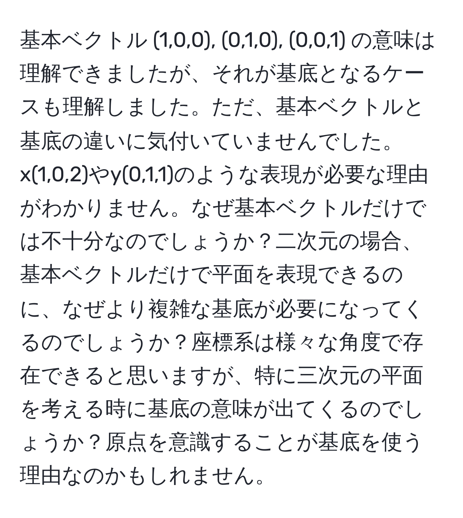 基本ベクトル (1,0,0), (0,1,0), (0,0,1) の意味は理解できましたが、それが基底となるケースも理解しました。ただ、基本ベクトルと基底の違いに気付いていませんでした。x(1,0,2)やy(0,1,1)のような表現が必要な理由がわかりません。なぜ基本ベクトルだけでは不十分なのでしょうか？二次元の場合、基本ベクトルだけで平面を表現できるのに、なぜより複雑な基底が必要になってくるのでしょうか？座標系は様々な角度で存在できると思いますが、特に三次元の平面を考える時に基底の意味が出てくるのでしょうか？原点を意識することが基底を使う理由なのかもしれません。