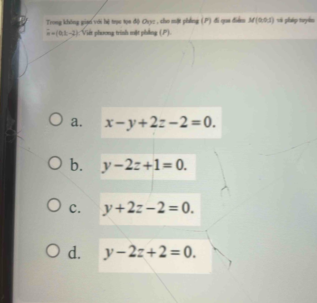 Trong không gian với hệ trục tọa độ Oxy : , cho mặt phẳng (P) đi qua điểm M(0,0,1) và pháp tuyển
overline n=(0;1;-2). Viết phương trình mặt phẳng (P).
a. x-y+2z-2=0.
b. y-2z+1=0.
C. y+2z-2=0.
d. y-2z+2=0.