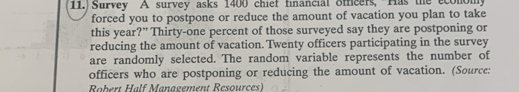 11.) Survey A survey asks 1400 chief financial officers, Has the economy 
forced you to postpone or reduce the amount of vacation you plan to take 
this year?” Thirty-one percent of those surveyed say they are postponing or 
reducing the amount of vacation. Twenty officers participating in the survey 
are randomly selected. The random variable represents the number of 
officers who are postponing or reducing the amount of vacation. (Source: 
Robert Half Management Resources