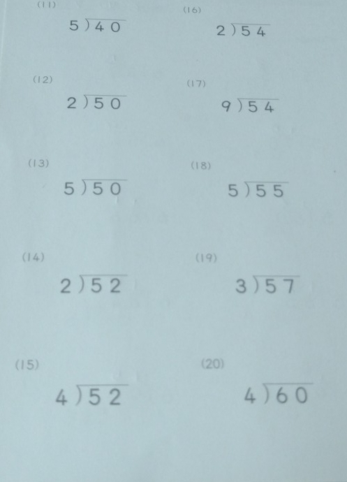 (11) 
(16)
beginarrayr 5encloselongdiv 40endarray
beginarrayr 2encloselongdiv 54endarray
(12) (17)
beginarrayr 2encloselongdiv 50endarray
beginarrayr 9encloselongdiv 54endarray
(13) (18)
5encloselongdiv 50
5encloselongdiv 55
(14) (19)
beginarrayr 2encloselongdiv 52endarray
beginarrayr 3encloselongdiv 57endarray
(15) (20)
beginarrayr 4encloselongdiv 52endarray
beginarrayr 4encloselongdiv 60endarray