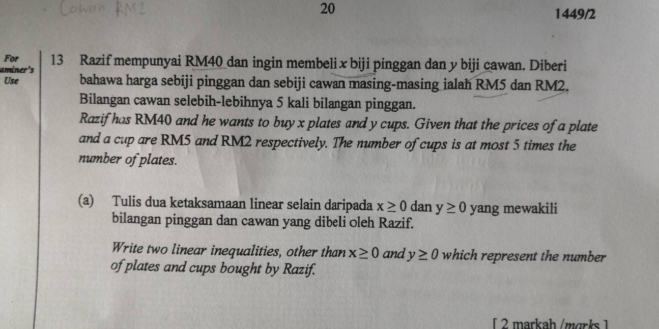 20 
1449/2 
For 
aminer's 13 Razif mempunyai RM40 dan ingin membelix biji pinggan dan y biji cawan. Diberi 
Use bahawa harga sebiji pinggan dan sebiji cawan masing-masing ialah RM5 dan RM2. 
Bilangan cawan selebih-lebihnya 5 kali bilangan pinggan. 
Razif has RM40 and he wants to buy x plates and y cups. Given that the prices of a plate 
and a cup are RM5 and RM2 respectively. The number of cups is at most 5 times the 
number of plates. 
(a) Tulis dua ketaksamaan linear selain daripada x≥ 0 dan y≥ 0 yang mewakili 
bilangan pinggan dan cawan yang dibeli oleh Razif. 
Write two linear inequalities, other than x≥ 0 and y≥ 0 which represent the number 
of plates and cups bought by Razif. 
[ 2 markah/mɑrks ]