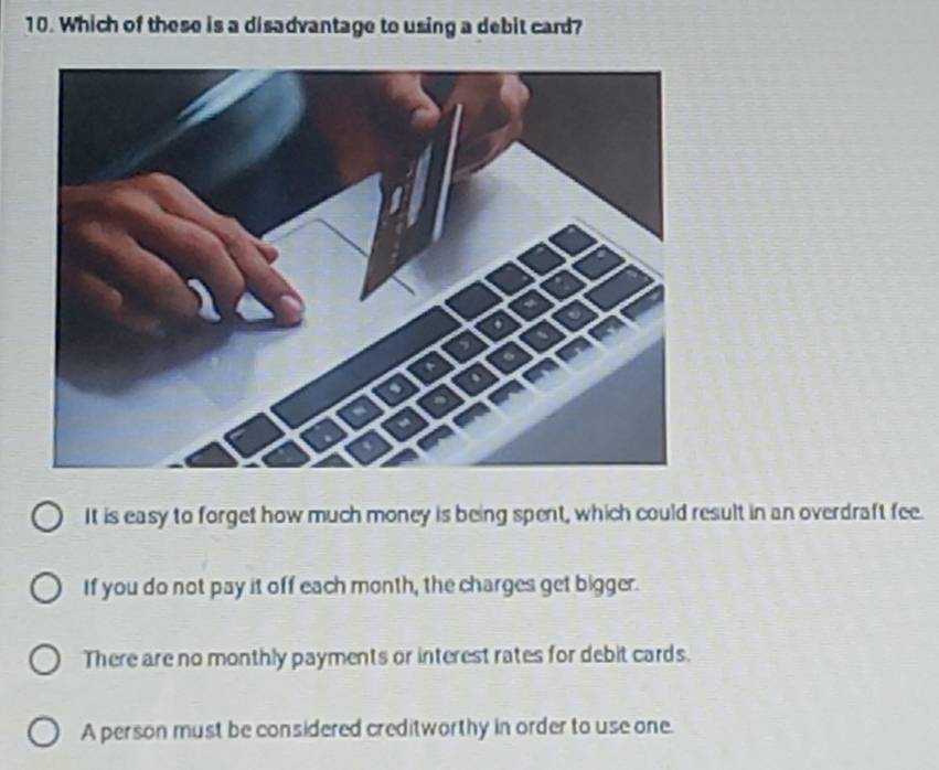 Which of these is a disadvantage to using a debit card?
It is easy to forget how much money is being spent, which could result in an overdraft fee.
If you do not pay it off each month, the charges get bigger.
There are no monthly payments or interest rates for debit cards.
A person must be considered creditworthy in order to use one.