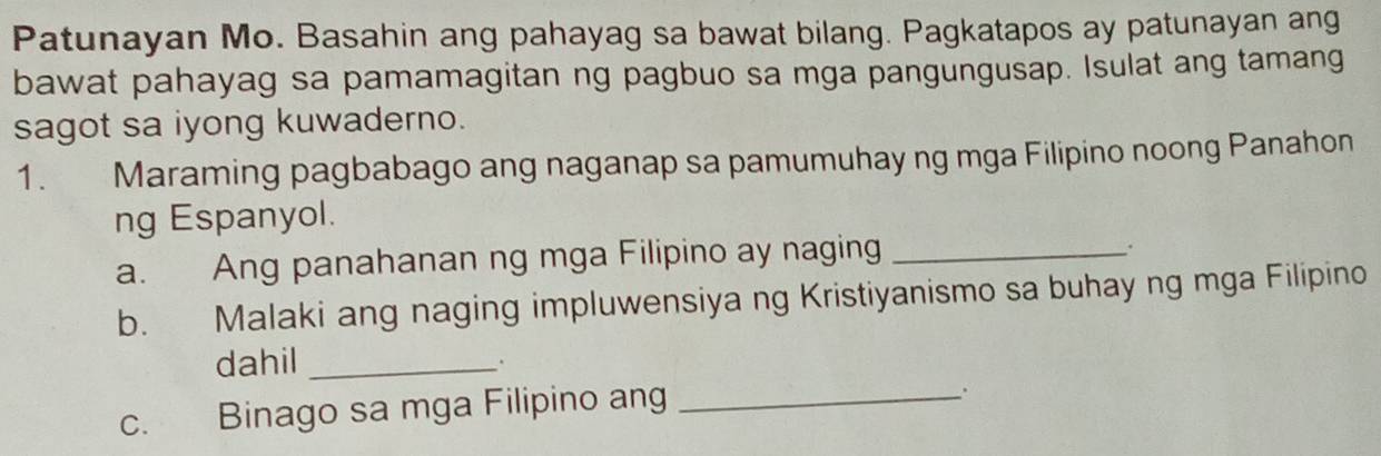 Patunayan Mo. Basahin ang pahayag sa bawat bilang. Pagkatapos ay patunayan ang 
bawat pahayag sa pamamagitan ng pagbuo sa mga pangungusap. Isulat ang tamang 
sagot sa iyong kuwaderno. 
1. Maraming pagbabago ang naganap sa pamumuhay ng mga Filipino noong Panahon 
ng Espanyol. 
a. Ang panahanan ng mga Filipino ay naging_ 
. 
b. Malaki ang naging impluwensiya ng Kristiyanismo sa buhay ng mga Filipino 
dahil_ 
c. Binago sa mga Filipino ang_