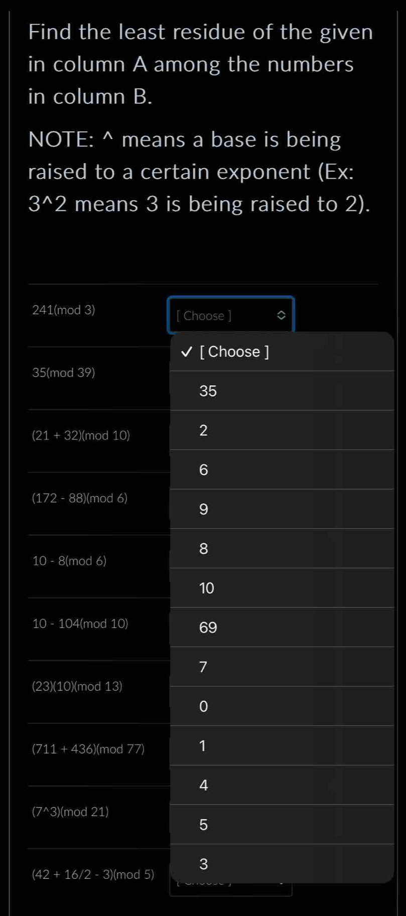 Find the least residue of the given 
in column A among the numbers 
in column B. 
NOTE: ^ means a base is being 
raised to a certain exponent (Ex:
3^(wedge)2 means 3 is being raised to 2).
241 (mod 3) 
[ Choose ] 。 
[ Choose ]
35 (mod 39)
35
(21 + 32) (mod 10)
2
6
(172 - 88) (mod 6)
9
8
10 - 8 (mod 6)
10
10 - 104 (mod 10)
69
7
(23)(10)(mod 13)
0
(711 + 436) (mod 77) 1
4
(7^(wedge)3 )(mod 21)
5
(4 -2+16/2 - 3)(mod 5) 3