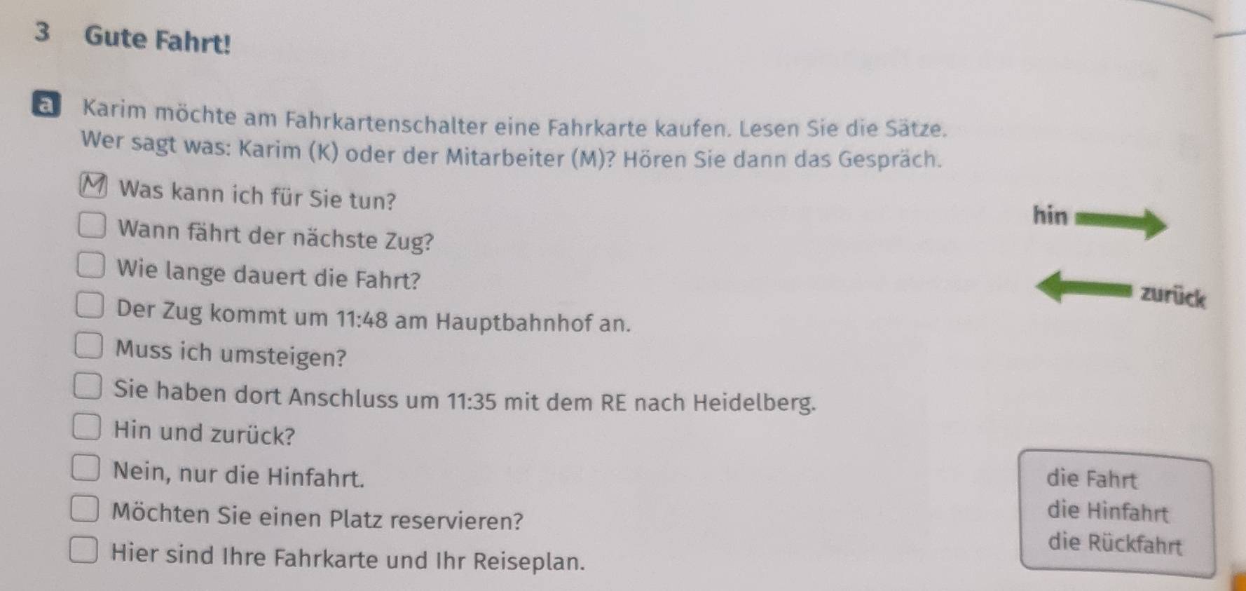 Gute Fahrt!
Karim möchte am Fahrkartenschalter eine Fahrkarte kaufen. Lesen Sie die Sätze.
Wer sagt was: Karim (K) oder der Mitarbeiter (M)? Hören Sie dann das Gespräch.
Was kann ich für Sie tun?
hin
Wann fährt der nächste Zug?
Wie lange dauert die Fahrt?
zurück
Der Zug kommt um 11:48 am Hauptbahnhof an.
Muss ich umsteigen?
Sie haben dort Anschluss um 11:35 mit dem RE nach Heidelberg.
Hin und zurück?
Nein, nur die Hinfahrt. die Fahrt
die Hinfahrt
Möchten Sie einen Platz reservieren? die Rückfahrt
Hier sind Ihre Fahrkarte und Ihr Reiseplan.