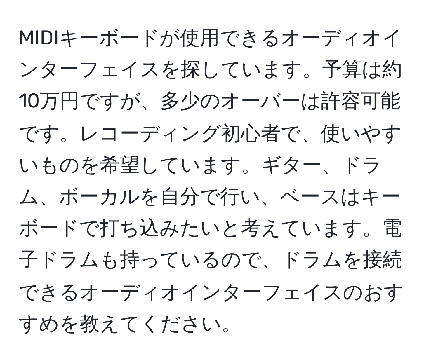 MIDIキーボードが使用できるオーディオインターフェイスを探しています。予算は約10万円ですが、多少のオーバーは許容可能です。レコーディング初心者で、使いやすいものを希望しています。ギター、ドラム、ボーカルを自分で行い、ベースはキーボードで打ち込みたいと考えています。電子ドラムも持っているので、ドラムを接続できるオーディオインターフェイスのおすすめを教えてください。