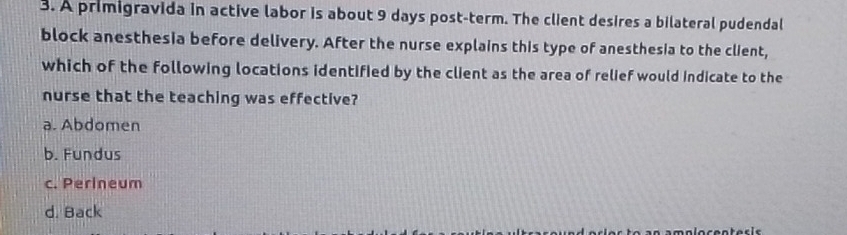 A primigravida in active labor is about 9 days post-term. The client desires a bilateral pudendal
block anesthesia before delivery. After the nurse explains this type of anesthesia to the client,
which of the following locations identified by the client as the area of relief would indicate to the
nurse that the teaching was effective?
a. Abdomen
b. Fundus
c. Perineum
d. Back
malocentes is