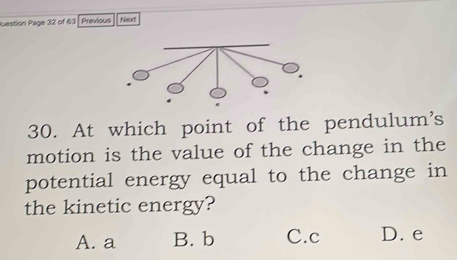 Question Page 32 of 83 Previous Next
30. At which point of the pendulum's
motion is the value of the change in the
potential energy equal to the change in
the kinetic energy?
A. a B. b C. c
D. e