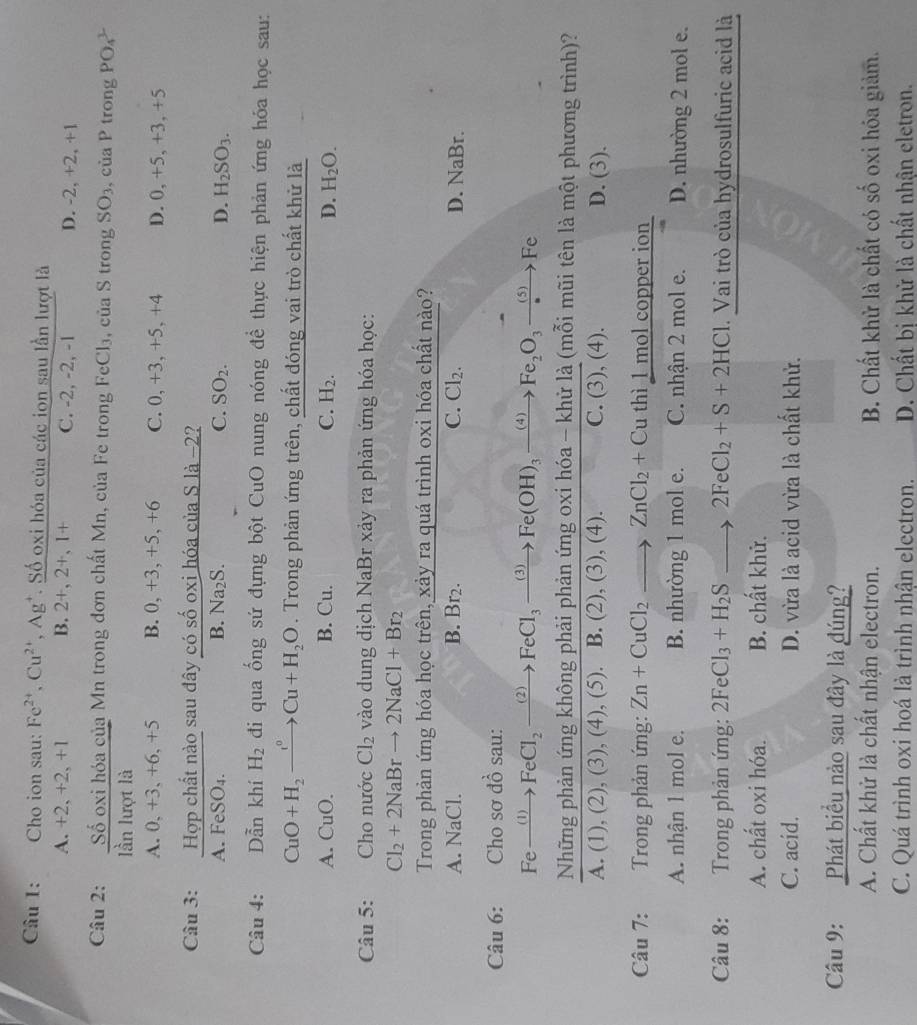 Cho ion sau: Fe^(2+),Cu^(2+),Ag^+ T. Số oxi hóa của các ion sau lần lượt là
A. +2, +2, +1 B. 2+,2+,1+ C. -2, -2, -1 D. -2, +2, +1
Câu 2:  Sdelta oxihdelta acit/lanlurotli  Mn trong đơn chất Mn, của Fe trong FeCl₃, của S trong SO_3 , của P trong PO_4^(1
A. 0, +3, +6, +5 B. 0, +3, +5, +6 C. 0, +3, +5, +4 D. 0, +5, +3, +5
Câu 3:  Hợp chất nào sau đây có số oxi hóa của S là -2?
A. FeSO_4). B. Na_2S. C. SO_2. D. H_2SO_3.
Câu 4: Dẫn khí H_2 đdi qua ống sứ đựng bột CuO nung nóng để thực hiện phản ứng hóa học sau:
CuO+H_2to Cu+H_2O. Trong phản ứng trên, chất đóng vai trò chất khử là
A. CuO. B. Cu. C. H_2. D. H_2O.
Câu 5: Cho nước Cl_2 vào dung dịch NaBr xảy ra phản ứng hóa học:
Cl_2+2NaBrto 2NaCl+Br_2
Trong phản ứng hóa học trên, xảy ra quá trình oxi hóa chất nào?
A. NaCl B. Br2. C. Cl_2. D. NaBr.
Câu 6: Ch ssigma dhat o sau:
Fexrightarrow (1)FeCl_2xrightarrow (2)FeCl_3xrightarrow (3)Fe(OH)_3xrightarrow (4)Fe_2O_3xrightarrow (5)Fe
Những phản ứng không phải phản ứng oxi hóa - khử là (mỗi mũi tên là một phương trình)?
A.(1),(2),(3),(4),(5 ). B. (2), (3), (4). C. (3),(4). D. (3).
Câu 7: Trong phản ứng: Zn+CuCl_2to ZnCl_2+Cu th 1 mol copper ion 
A. nhận 1 mol e. B. nhường 1 mol e. C. nhận 2 mol e. D. nhường 2 mol e.
Câu 8: Trong phản ứng: 2FeCl_3+H_2Sto 2FeCl_2+S+2HCl.  Vai trò của hydrosulfuric acid là
A. chất oxi hóa. B. chất khử.
C. acid. D. vừa là acid vừa là chất khử.
Câu 9: Phát biểu nào sau đây là đúng?
A. Chất khử là chất nhận electron. B. Chất khử là chất có số oxi hóa giảm.
C. Quá trình oxi hoá là trình nhận electron. D. Chất bị khử là chất nhận eletron.