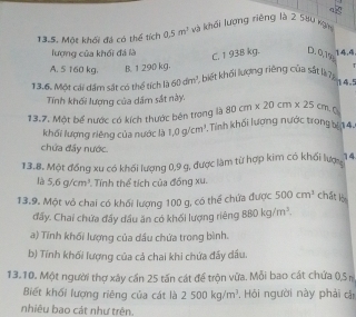 qg
13.5. Một khối đá có thể tích 0.5m^2 và khối lượng riêng là 2 580 kgm
lượng của khối đá là 14.4
C. 193B kg. D. 0,7%
A. 5 160 kg. B. 1 290 kg.
13.6. Một cái dầm sắt có thể tích là 60dm^3 , biết khối lượng riêng của sắt là7 T
14.5
Tính khối lượng của dầm sắt này. 80cm* 20cm* 25cm
13.7. Một bể nước có kích thước bên trong là Tính khối lượng nước trong bự 14.
khối lượng riêng của nước là 1, 0g/cm^3
chứa đầy nước.
13.8. Một đồng xu có khối lượng 0, 9 g, được làm từ hợp kim có khối lượ 14
là 5.6g/cm^3 Tính thể tích của đồng xu.
13.9. Một vỏ chai có khối lượng 100 g, có thể chứa được 500cm^3 chất lèi
đẩy. Chai chứa đầy dầu ăn có khối lượng riêng 880kg/m^3. 
a) Tính khối lượng của dầu chứa trong bình.
b) Tính khối lượng của cả chai khi chứa đẩy dầu.
13.10. Một người thơ xây cần 25 tấn cát để tròn vữa. Mỗi bao cát chứa 0,S 
Biết khối lượng riêng của cát là 2500kg/m^3 , Hồi người này phải cái
nhiêu bao cát như trên.