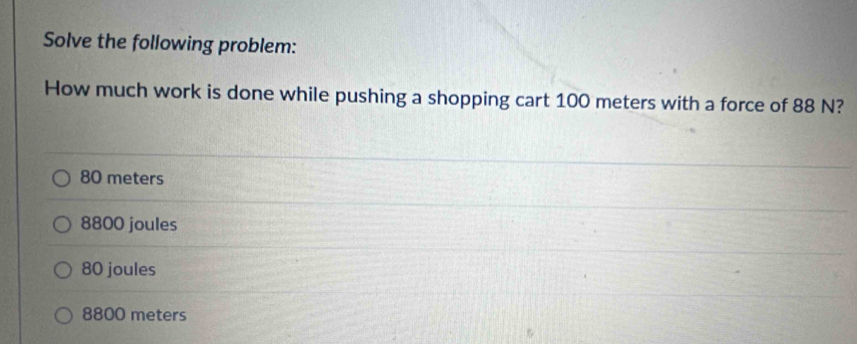 Solve the following problem:
How much work is done while pushing a shopping cart 100 meters with a force of 88 N?
80 meters
8800 joules
80 joules
8800 meters