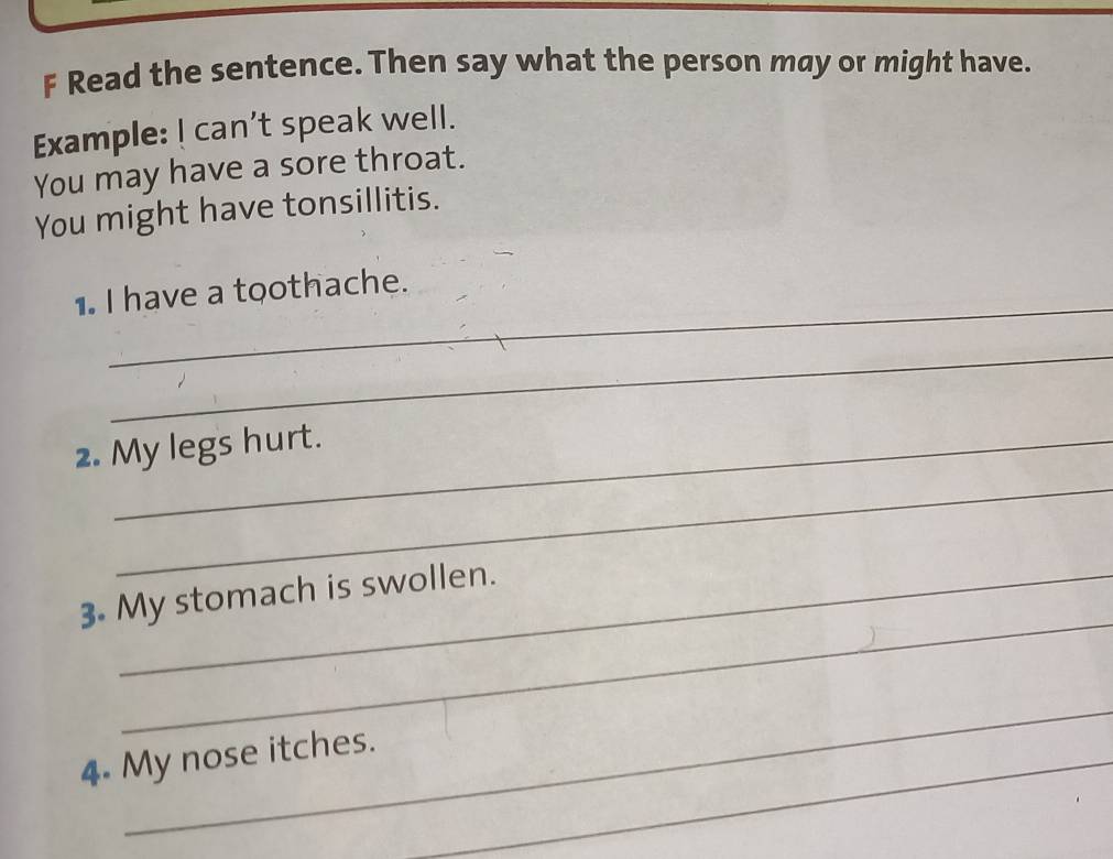 Read the sentence. Then say what the person may or might have. 
Example: ! can’t speak well. 
You may have a sore throat. 
You might have tonsillitis. 
_ 
1. I have a toothache. 
_ 
_ 
2. My legs hurt. 
_ 
3. My stomach is swollen. 
_ 
4. My nose itches._