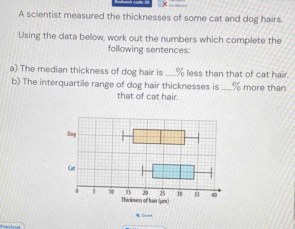 Bookwork code: 5B 
not allown 
A scientist measured the thicknesses of some cat and dog hairs. 
Using the data below, work out the numbers which complete the 
following sentences: 
a) The median thickness of dog hair is _ % less than that of cat hair. 
b) The interquartile range of dog hair thicknesses is _ % more than 
that of cat hair. 
f hair (μm) 
Q Zoom 
Previous