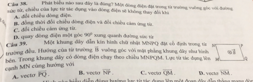 Phát biểu nào sau đây là đúng? Một đòng điện đặt trong từ trường vuông góc với đường
sức từ, chiều của lực từ tác dụng vào dòng điện sẽ không thay đổi khi
A. đổi chiều dòng điện.
B. đồng thời đổi chiều dòng điện và đổi chiều cảm ứng từ.
C. đổi chiều cảm ứng từ.
D. quay dòng điện một góc 90° xung quanh đường sức từ
Câu 39. Một khung dây dẫn kín hình chữ nhật MNPQ đặt cố định trong từ
trường đều. Hướng của từ trường overline B vuông góc với mặt phẳng khung dây như hình
bên. Trong khung dây có dòng điện chạy theo chiều MNPQM. Lực từ tác dụng lên
cạnh MN cùng hướng với
A. vecto overline PQ. B. vecto vector NP. C. vecto overline QM. D. vecto overline NM.
biểu diễn đúng hướng lực từ tác dụng lên một đoan dây dẫn thằng mang dòn