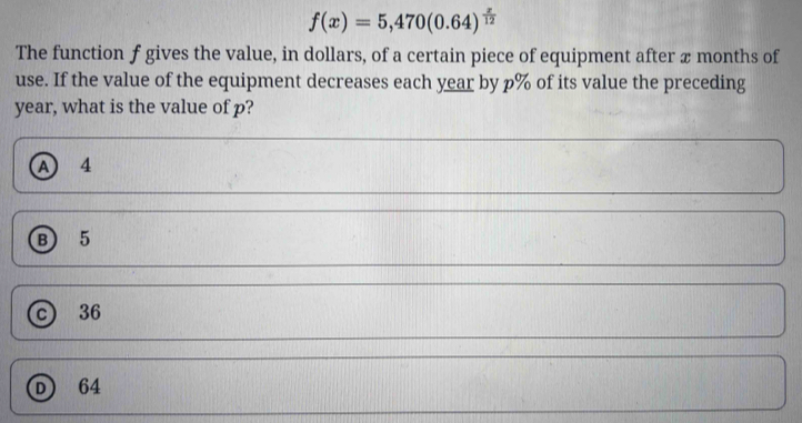 f(x)=5,470(0.64)^ x/12 
The function f gives the value, in dollars, of a certain piece of equipment after x months of
use. If the value of the equipment decreases each year by p% of its value the preceding
year, what is the value of p?
A 4
⑧ 5
c 36
D 64