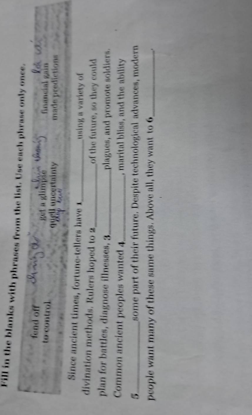 Fill in the blanks with phrases from the list. Use each phrase only once. 
fend off get a glimpse financial gain 
to control quell uncertainty 
made predictions 
Since ancient times, fortune-tellers have 1 _ 
using a variety of 
divination methods. Rulers hoped to 2 _ of the future, so they could 
plan for battles, diagnose illnesses, 3 _ plagues, and promote soldiers. 
Common ancient peoples wanted 4_ , marital bliss, and the ability 
5_ some part of their future. Despite technological advances, modern 
people want many of these same things. Above all, they want to 6 _ 
.