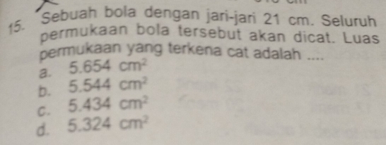 Sebuah bola dengan jari-jari 21 cm. Seluruh
permukaan bola tersebut akan dicat. Luas
permukaan yang terkena cat adalah ....
a. 5.654cm^2
b. 5.544cm^2
C. 5.434cm^2
d. 5.324cm^2