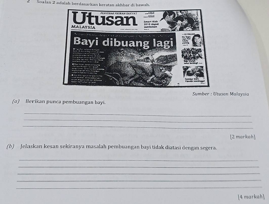 Soalan 2 adalah berdasarkan keratan akhbar di bawah. 
Sumber : Utusan Malaysia 
(a) Berikan punca pembuangan bayi. 
_ 
_ 
_ 
[2 markah] 
(b) Jelaskan kesan sekiranya masalah pembuangan bayi tidak diatasi dengan segera. 
_ 
_ 
_ 
_ 
_ 
[4 markah]